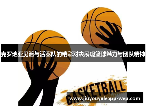 克罗地亚男篮与活塞队的精彩对决展现篮球魅力与团队精神